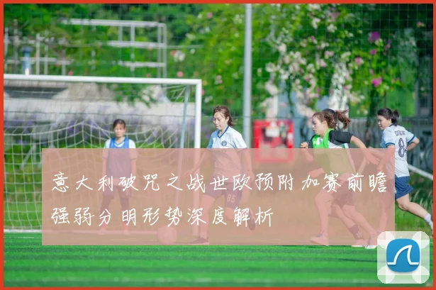 意大利破咒之战世欧预附加赛前瞻强弱分明形势深度解析