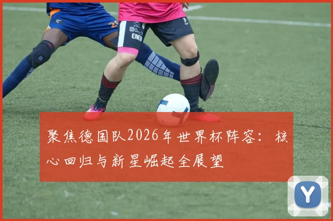 聚焦德国队2026年世界杯阵容：核心回归与新星崛起全展望