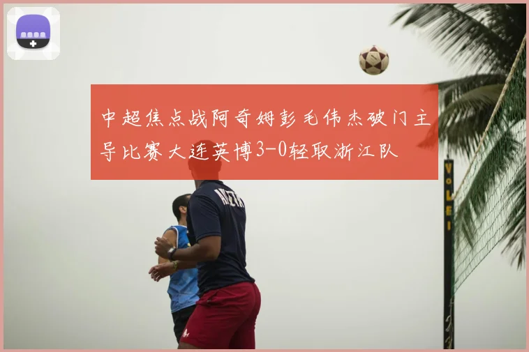 中超焦点战阿奇姆彭毛伟杰破门主导比赛大连英博3-0轻取浙江队