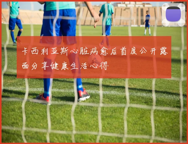 卡西利亚斯心脏病愈后首度公开露面分享健康生活心得