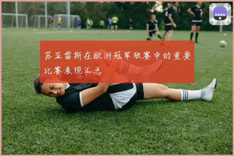 苏亚雷斯在欧洲冠军联赛中的重要比赛表现汇总