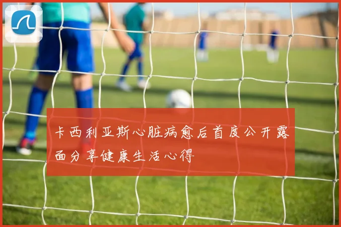 卡西利亚斯心脏病愈后首度公开露面分享健康生活心得